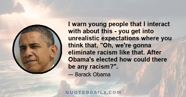 I warn young people that I interact with about this - you get into unrealistic expectations where you think that, Oh, we're gonna eliminate racism like that. After Obama's elected how could there be any racism?.