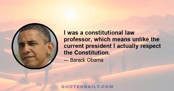 I was a constitutional law professor, which means unlike the current president I actually respect the Constitution.