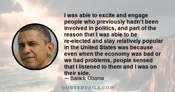 I was able to excite and engage people who previously hadn't been involved in politics, and part of the reason that I was able to be re-elected and stay relatively popular in the United States was because even when the