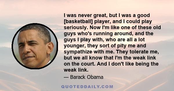 I was never great, but I was a good [basketball] player, and I could play seriously. Now I'm like one of these old guys who's running around, and the guys I play with, who are all a lot younger, they sort of pity me and 