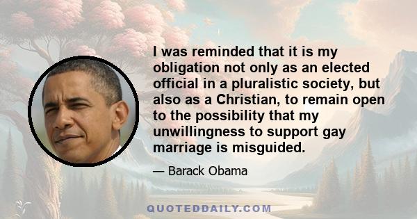 I was reminded that it is my obligation not only as an elected official in a pluralistic society, but also as a Christian, to remain open to the possibility that my unwillingness to support gay marriage is misguided.