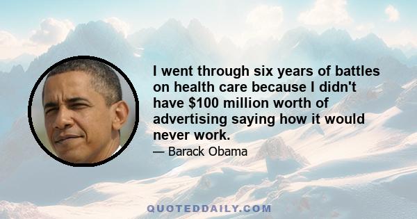 I went through six years of battles on health care because I didn't have $100 million worth of advertising saying how it would never work.