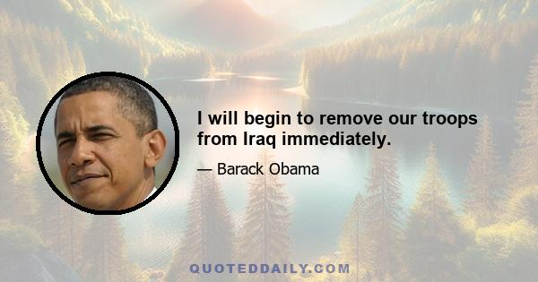 I will begin to remove our troops from Iraq immediately.