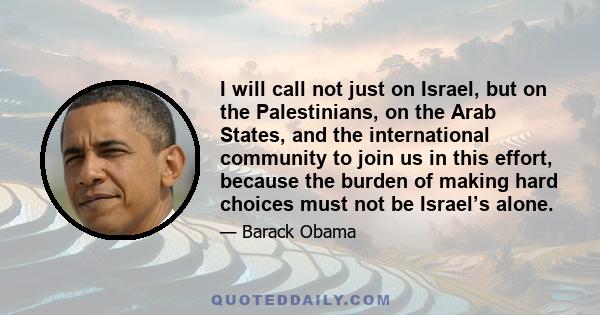 I will call not just on Israel, but on the Palestinians, on the Arab States, and the international community to join us in this effort, because the burden of making hard choices must not be Israel’s alone.