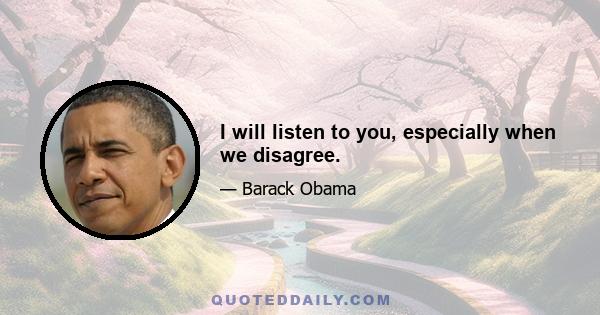 I will listen to you, especially when we disagree.