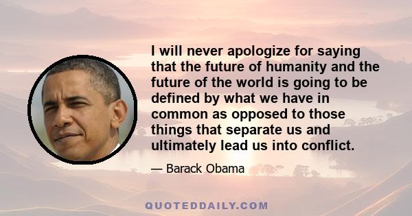 I will never apologize for saying that the future of humanity and the future of the world is going to be defined by what we have in common as opposed to those things that separate us and ultimately lead us into conflict.