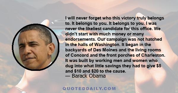 I will never forget who this victory truly belongs to. It belongs to you. It belongs to you. I was never the likeliest candidate for this office. We didn't start with much money or many endorsements. Our campaign was