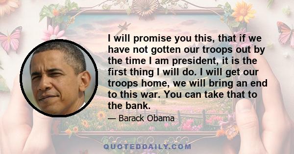 I will promise you this, that if we have not gotten our troops out by the time I am president, it is the first thing I will do. I will get our troops home, we will bring an end to this war. You can take that to the bank.