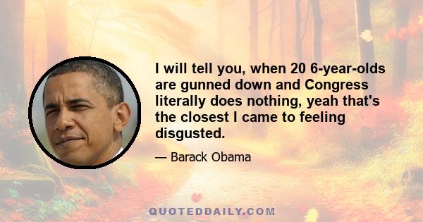 I will tell you, when 20 6-year-olds are gunned down and Congress literally does nothing, yeah that's the closest I came to feeling disgusted.