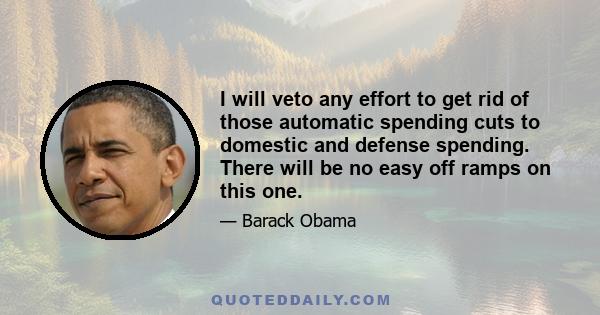 I will veto any effort to get rid of those automatic spending cuts to domestic and defense spending. There will be no easy off ramps on this one.