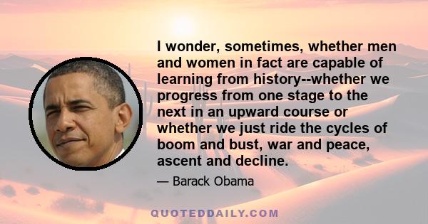 I wonder, sometimes, whether men and women in fact are capable of learning from history--whether we progress from one stage to the next in an upward course or whether we just ride the cycles of boom and bust, war and