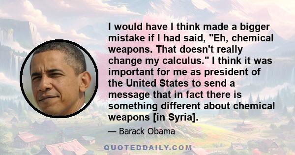 I would have I think made a bigger mistake if I had said, Eh, chemical weapons. That doesn't really change my calculus. I think it was important for me as president of the United States to send a message that in fact