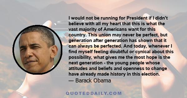 I would not be running for President if I didn't believe with all my heart that this is what the vast majority of Americans want for this country. This union may never be perfect, but generation after generation has