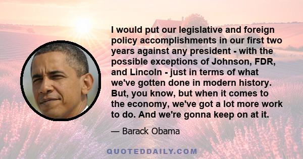 I would put our legislative and foreign policy accomplishments in our first two years against any president - with the possible exceptions of Johnson, FDR, and Lincoln - just in terms of what we've gotten done in modern 