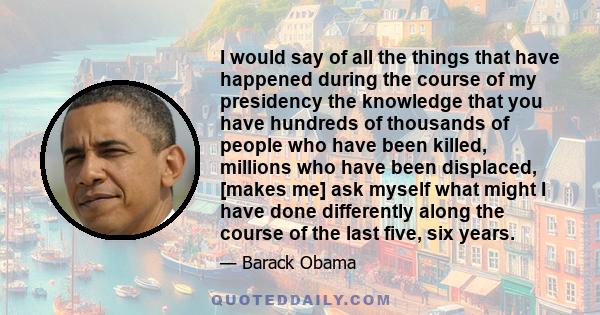 I would say of all the things that have happened during the course of my presidency the knowledge that you have hundreds of thousands of people who have been killed, millions who have been displaced, [makes me] ask