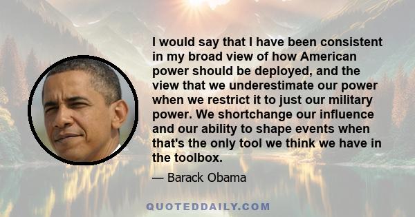 I would say that I have been consistent in my broad view of how American power should be deployed, and the view that we underestimate our power when we restrict it to just our military power. We shortchange our