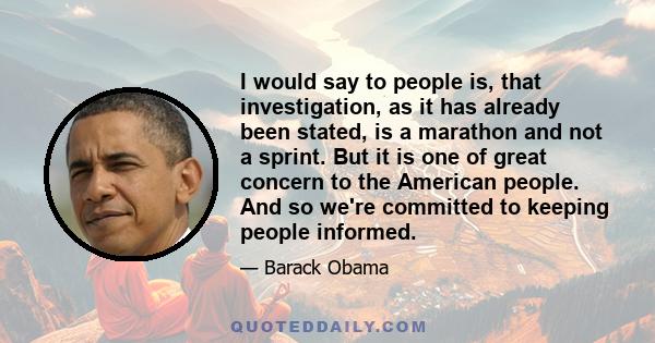 I would say to people is, that investigation, as it has already been stated, is a marathon and not a sprint. But it is one of great concern to the American people. And so we're committed to keeping people informed.