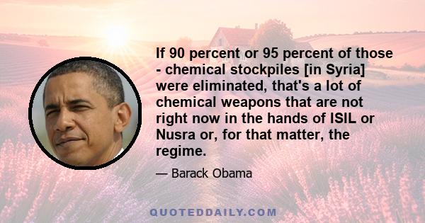 If 90 percent or 95 percent of those - chemical stockpiles [in Syria] were eliminated, that's a lot of chemical weapons that are not right now in the hands of ISIL or Nusra or, for that matter, the regime.