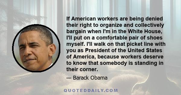 If American workers are being denied their right to organize and collectively bargain when I'm in the White House, I'll put on a comfortable pair of shoes myself. I'll walk on that picket line with you as President of