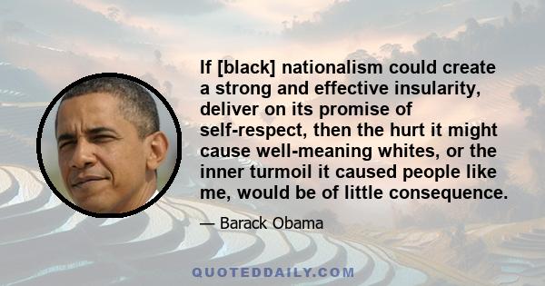 If [black] nationalism could create a strong and effective insularity, deliver on its promise of self-respect, then the hurt it might cause well-meaning whites, or the inner turmoil it caused people like me, would be of 