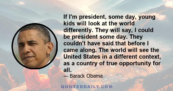 If I'm president, some day, young kids will look at the world differently. They will say, I could be president some day. They couldn't have said that before I came along. The world will see the United States in a