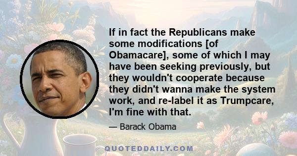 If in fact the Republicans make some modifications [of Obamacare], some of which I may have been seeking previously, but they wouldn't cooperate because they didn't wanna make the system work, and re-label it as