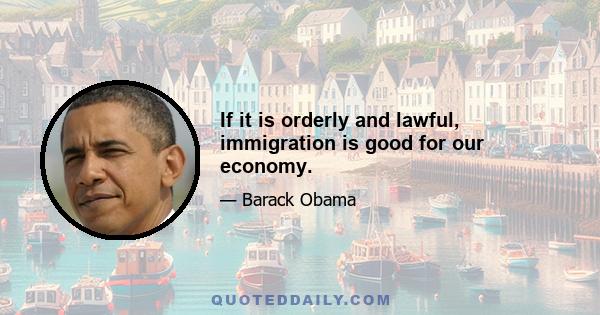 If it is orderly and lawful, immigration is good for our economy.