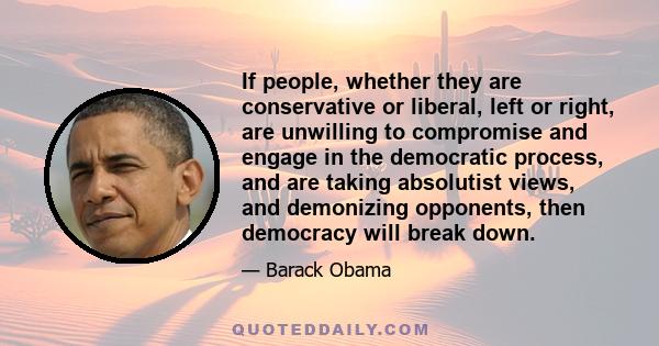 If people, whether they are conservative or liberal, left or right, are unwilling to compromise and engage in the democratic process, and are taking absolutist views, and demonizing opponents, then democracy will break