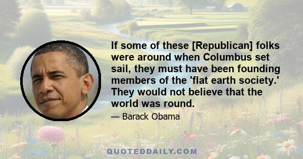 If some of these [Republican] folks were around when Columbus set sail, they must have been founding members of the 'flat earth society.' They would not believe that the world was round.