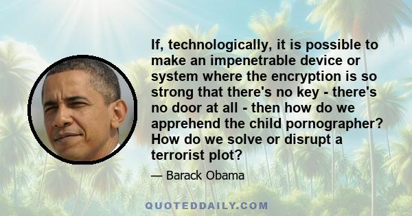 If, technologically, it is possible to make an impenetrable device or system where the encryption is so strong that there's no key - there's no door at all - then how do we apprehend the child pornographer? How do we