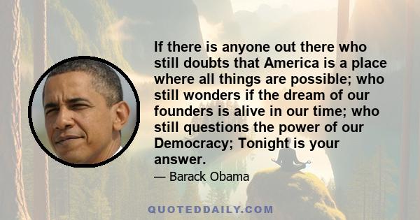 If there is anyone out there who still doubts that America is a place where all things are possible; who still wonders if the dream of our founders is alive in our time; who still questions the power of our Democracy;