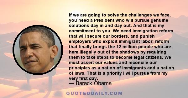 If we are going to solve the challenges we face, you need a President who will pursue genuine solutions day in and day out. And that is my commitment to you. We need immigration reform that will secure our borders, and