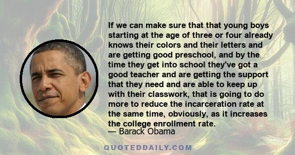 If we can make sure that that young boys starting at the age of three or four already knows their colors and their letters and are getting good preschool, and by the time they get into school they've got a good teacher