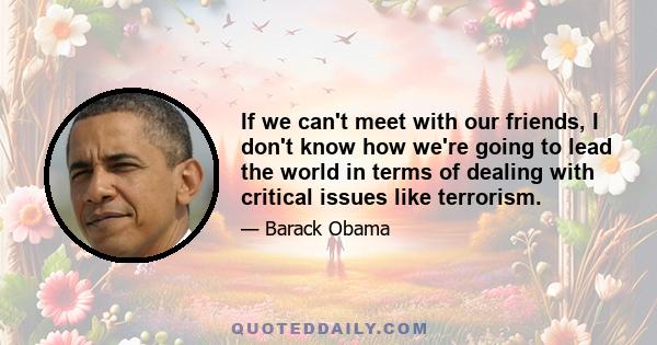 If we can't meet with our friends, I don't know how we're going to lead the world in terms of dealing with critical issues like terrorism.