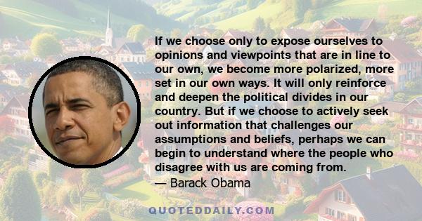 If we choose only to expose ourselves to opinions and viewpoints that are in line to our own, we become more polarized, more set in our own ways. It will only reinforce and deepen the political divides in our country.