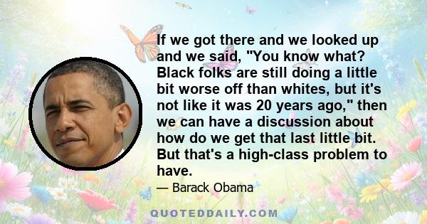 If we got there and we looked up and we said, You know what? Black folks are still doing a little bit worse off than whites, but it's not like it was 20 years ago, then we can have a discussion about how do we get that