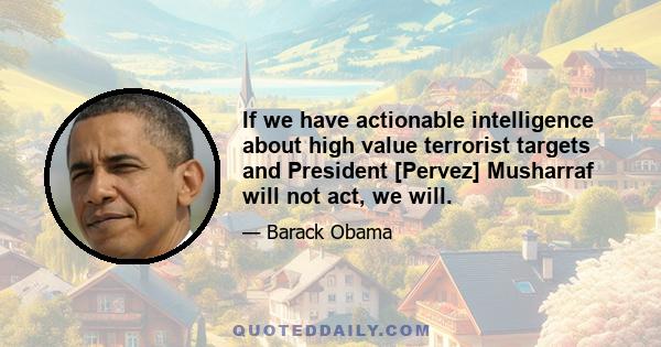 If we have actionable intelligence about high value terrorist targets and President [Pervez] Musharraf will not act, we will.