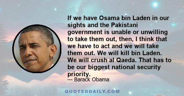 If we have Osama bin Laden in our sights and the Pakistani government is unable or unwilling to take them out, then, I think that we have to act and we will take them out. We will kill bin Laden. We will crush al Qaeda. 