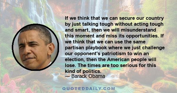 If we think that we can secure our country by just talking tough without acting tough and smart, then we will misunderstand this moment and miss its opportunities. If we think that we can use the same partisan playbook