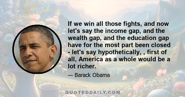 If we win all those fights, and now let's say the income gap, and the wealth gap, and the education gap have for the most part been closed - let's say hypothetically, , first of all, America as a whole would be a lot