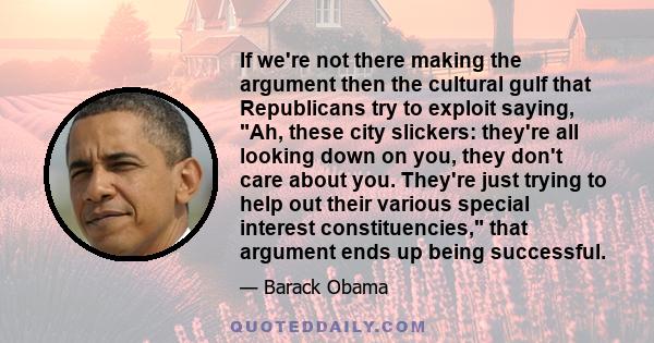 If we're not there making the argument then the cultural gulf that Republicans try to exploit saying, Ah, these city slickers: they're all looking down on you, they don't care about you. They're just trying to help out