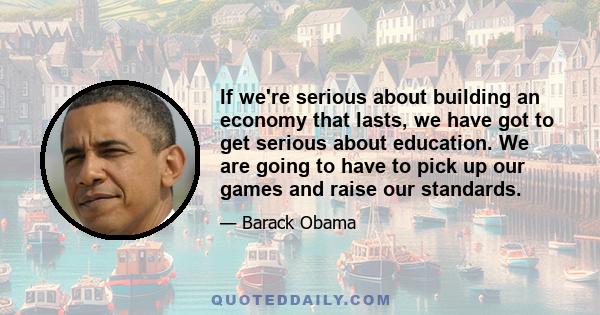 If we're serious about building an economy that lasts, we have got to get serious about education. We are going to have to pick up our games and raise our standards.