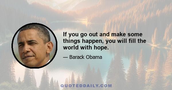 If you go out and make some things happen, you will fill the world with hope.