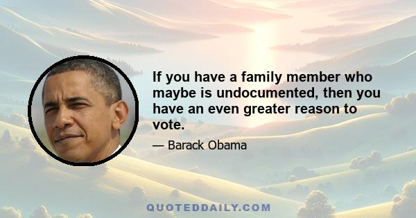 If you have a family member who maybe is undocumented, then you have an even greater reason to vote.