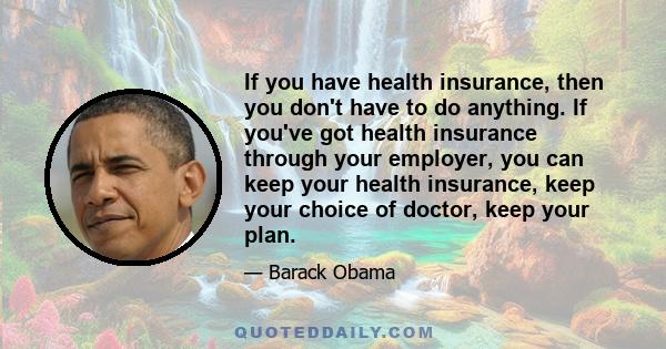 If you have health insurance, then you don't have to do anything. If you've got health insurance through your employer, you can keep your health insurance, keep your choice of doctor, keep your plan.