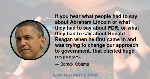 If you hear what people had to say about Abraham Lincoln or what they had to say about FDR, or what they had to say about Ronald Reagan when he first came in and was trying to change our approach to government, that