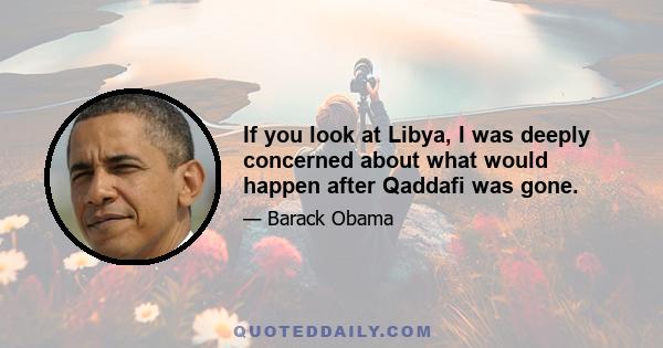 If you look at Libya, I was deeply concerned about what would happen after Qaddafi was gone.