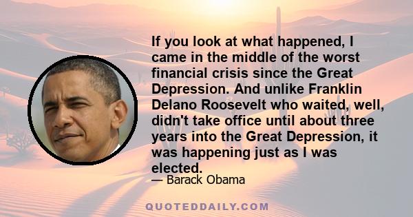 If you look at what happened, I came in the middle of the worst financial crisis since the Great Depression. And unlike Franklin Delano Roosevelt who waited, well, didn't take office until about three years into the