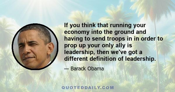 If you think that running your economy into the ground and having to send troops in in order to prop up your only ally is leadership, then we've got a different definition of leadership.