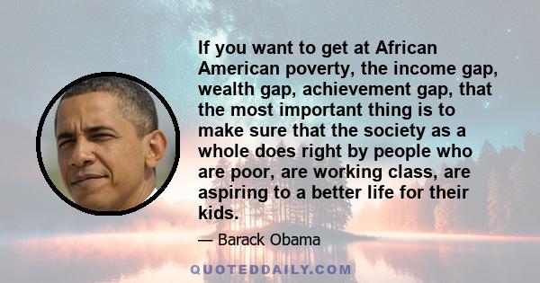 If you want to get at African American poverty, the income gap, wealth gap, achievement gap, that the most important thing is to make sure that the society as a whole does right by people who are poor, are working